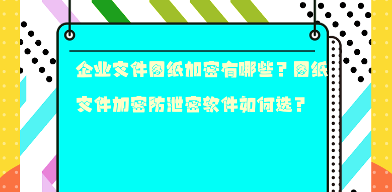 企业文件图纸加密有哪些？图纸文件加密防泄密软件如何选？