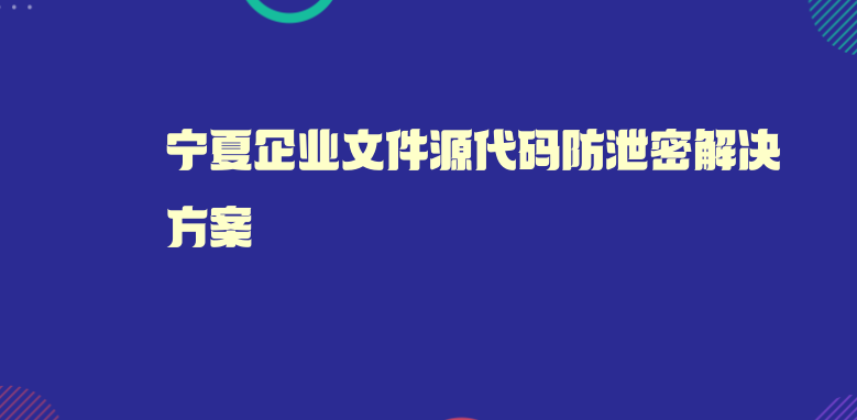 宁夏企业文件源代码防泄密解决方案