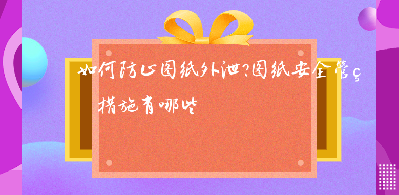 如何防止图纸外泄?图纸安全管理措施有哪些 