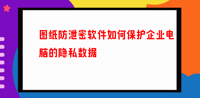 图纸防泄密软件如何保护企业电脑的隐私数据