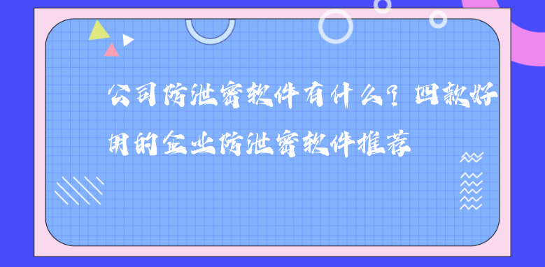 公司防泄密软件有什么？四款好用的企业防泄密软件推荐