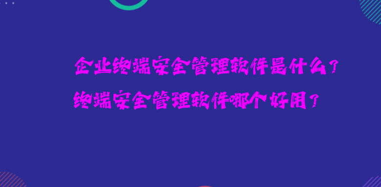 企业终端安全管理软件是什么？终端安全管理软件哪个好用？