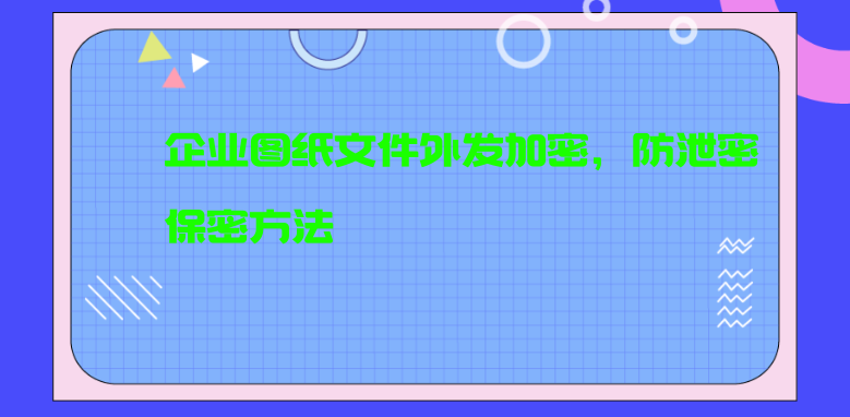 企业图纸文件外发加密，防泄密保密方法